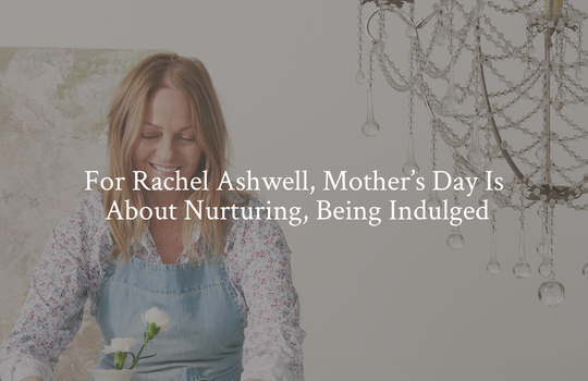 For Rachel Ashwell, Mother’s Day Is About Nurturing, Being Indulged
